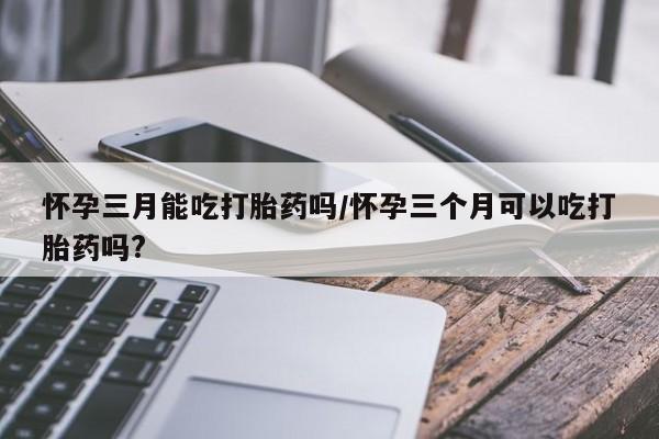 打胎药微信联系方式，怀孕三月能吃打胎药吗/怀孕三个月可以吃打胎药吗?