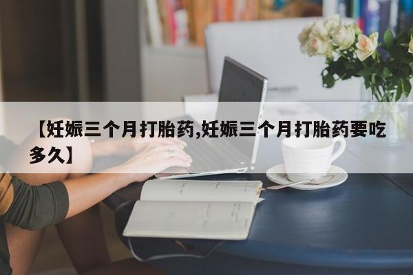 打胎药微信联系方式，【妊娠三个月打胎药,妊娠三个月打胎药要吃多久】