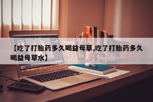 打胎药微信联系方式，【吃了打胎药多久喝益母草,吃了打胎药多久喝益母草水】