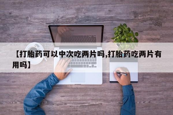 打胎药微信联系方式，【打胎药可以中次吃两片吗,打胎药吃两片有用吗】