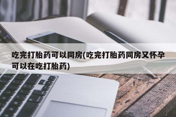 打胎药微信联系方式，吃完打胎药可以同房(吃完打胎药同房又怀孕可以在吃打胎药)