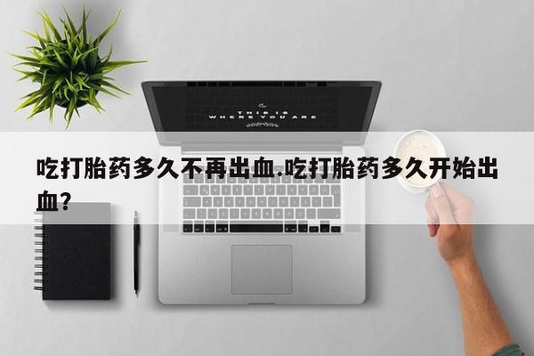 打胎药微信联系方式，吃打胎药多久不再出血.吃打胎药多久开始出血？