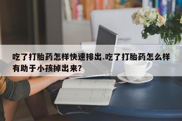 打胎药微信联系方式，吃了打胎药怎样快速排出.吃了打胎药怎么样有助于小孩掉出来？
