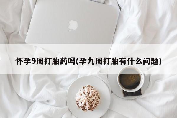 打胎药微信联系方式，怀孕9周打胎药吗(孕九周打胎有什么问题)