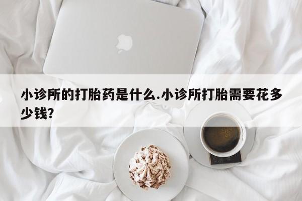 打胎药微信联系方式，小诊所的打胎药是什么.小诊所打胎需要花多少钱？