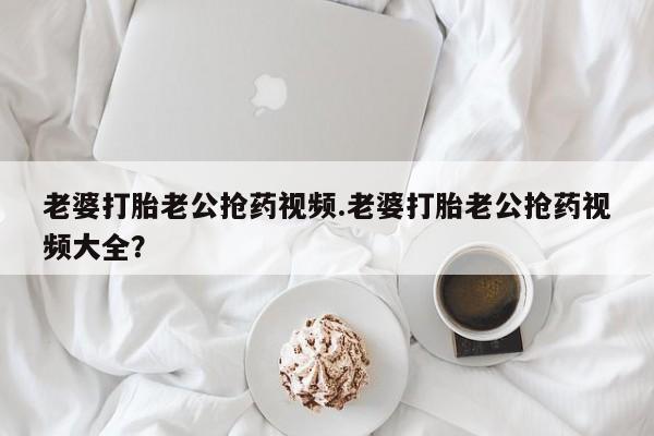 打胎药微信联系方式，老婆打胎老公抢药视频.老婆打胎老公抢药视频大全？