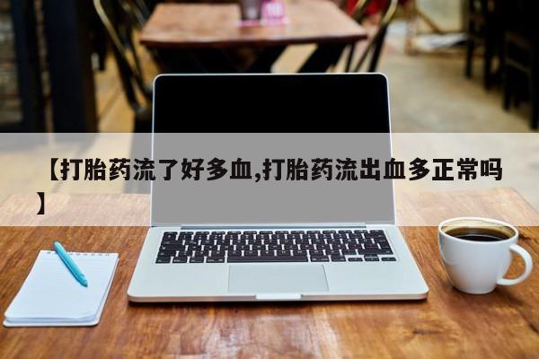 打胎药微信联系方式，【打胎药流了好多血,打胎药流出血多正常吗】