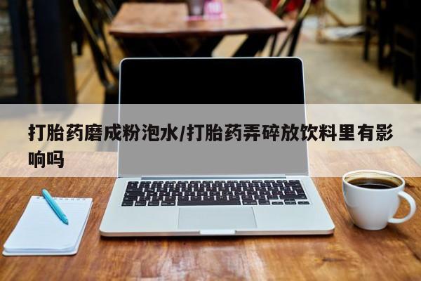 打胎药微信联系方式，打胎药磨成粉泡水/打胎药弄碎放饮料里有影响吗