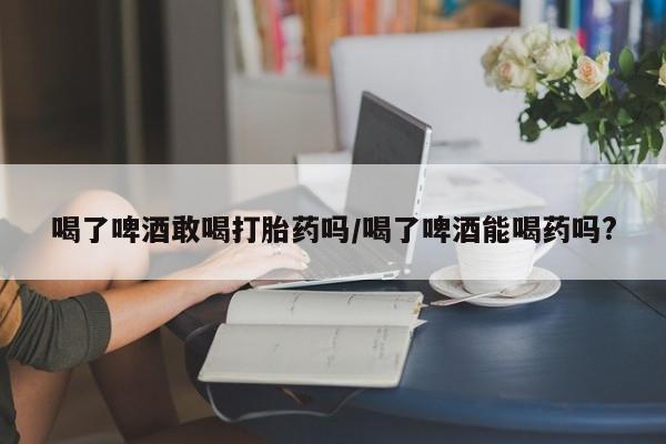 打胎药微信联系方式，喝了啤酒敢喝打胎药吗/喝了啤酒能喝药吗?