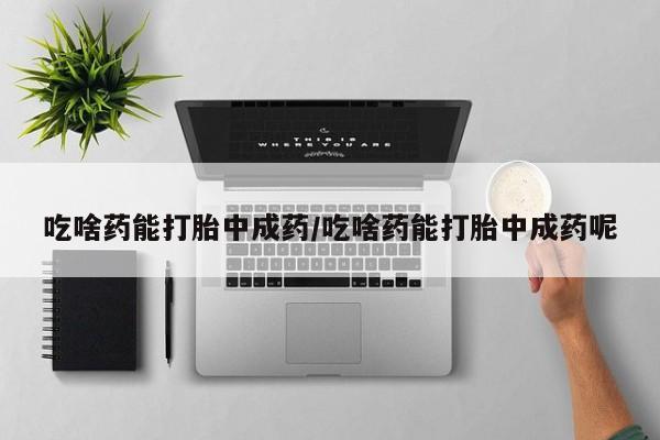 打胎药微信联系方式，吃啥药能打胎中成药/吃啥药能打胎中成药呢
