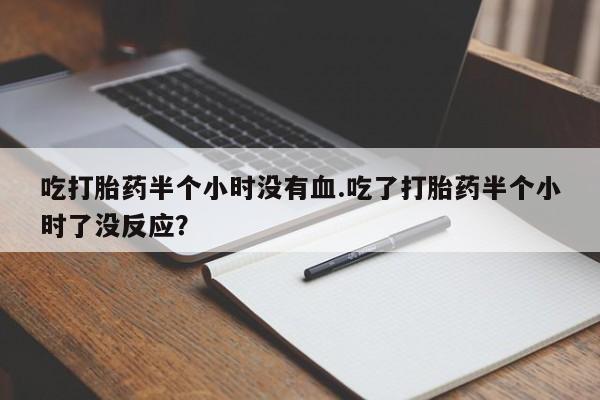 打胎药微信联系方式，吃打胎药半个小时没有血.吃了打胎药半个小时了没反应？