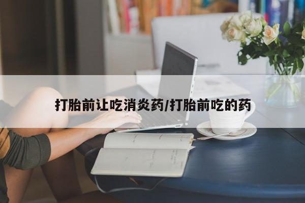 打胎药微信联系方式，打胎前让吃消炎药/打胎前吃的药