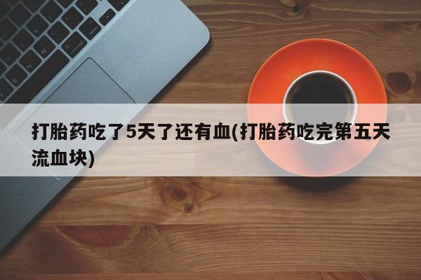 打胎药微信联系方式，打胎药吃了5天了还有血(打胎药吃完第五天流血块)