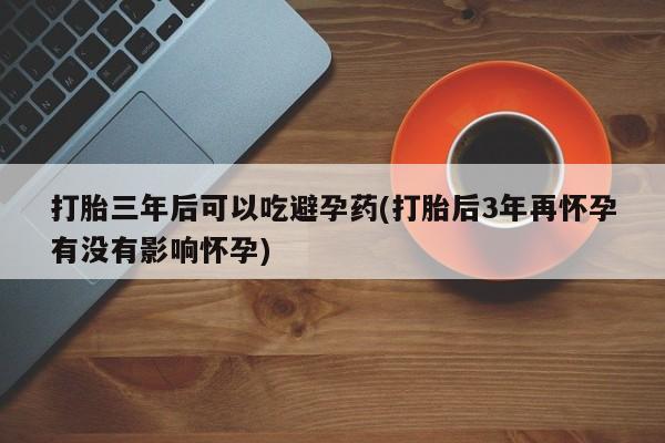 打胎药微信联系方式，打胎三年后可以吃避孕药(打胎后3年再怀孕有没有影响怀孕)