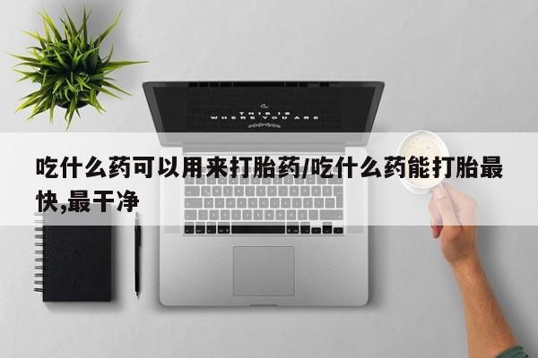 打胎药微信联系方式，吃什么药可以用来打胎药/吃什么药能打胎最快,最干净