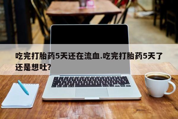 打胎药微信联系方式，吃完打胎药5天还在流血.吃完打胎药5天了还是想吐？