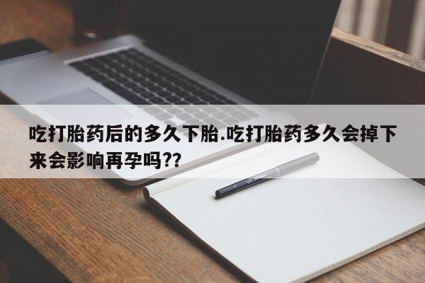 打胎药微信联系方式，吃打胎药后的多久下胎.吃打胎药多久会掉下来会影响再孕吗?？