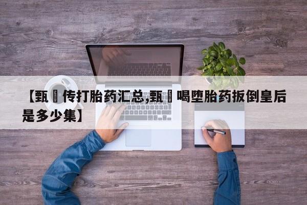 打胎药微信联系方式，【甄嬛传打胎药汇总,甄嬛喝堕胎药扳倒皇后是多少集】