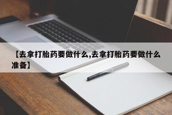 打胎药微信联系方式，【去拿打胎药要做什么,去拿打胎药要做什么准备】