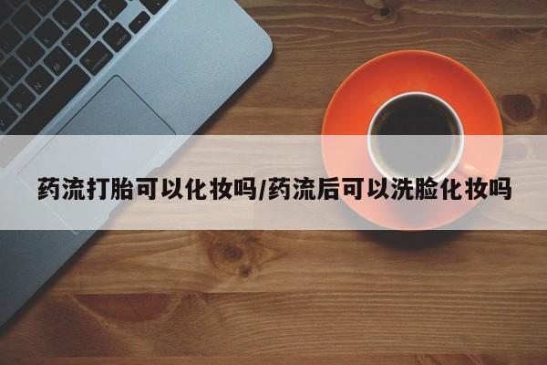 打胎药微信联系方式，药流打胎可以化妆吗/药流后可以洗脸化妆吗