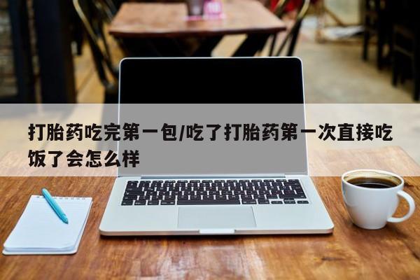 打胎药微信联系方式，打胎药吃完第一包/吃了打胎药第一次直接吃饭了会怎么样
