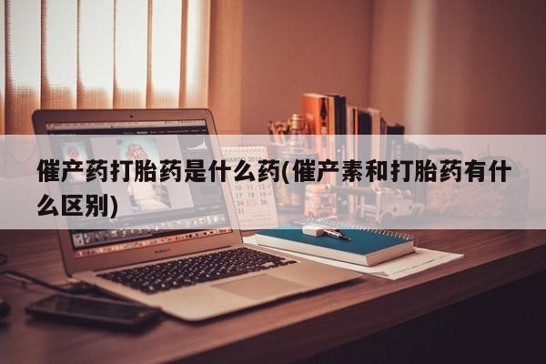 打胎药微信联系方式，催产药打胎药是什么药(催产素和打胎药有什么区别)