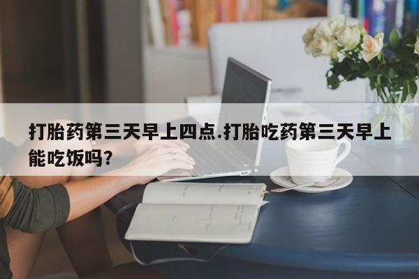 打胎药微信联系方式，打胎药第三天早上四点.打胎吃药第三天早上能吃饭吗？