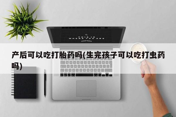 打胎药微信联系方式，产后可以吃打胎药吗(生完孩子可以吃打虫药吗)