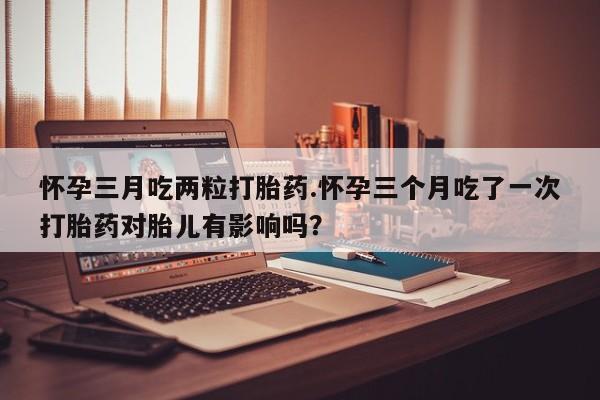 打胎药微信联系方式，怀孕三月吃两粒打胎药.怀孕三个月吃了一次打胎药对胎儿有影响吗？