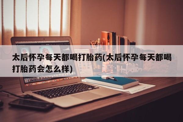 打胎药微信联系方式，太后怀孕每天都喝打胎药(太后怀孕每天都喝打胎药会怎么样)
