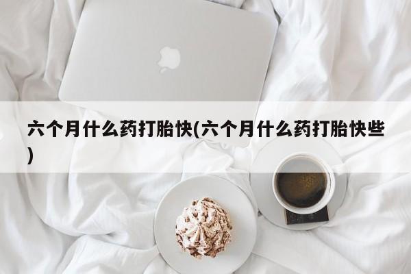 打胎药微信联系方式，六个月什么药打胎快(六个月什么药打胎快些)
