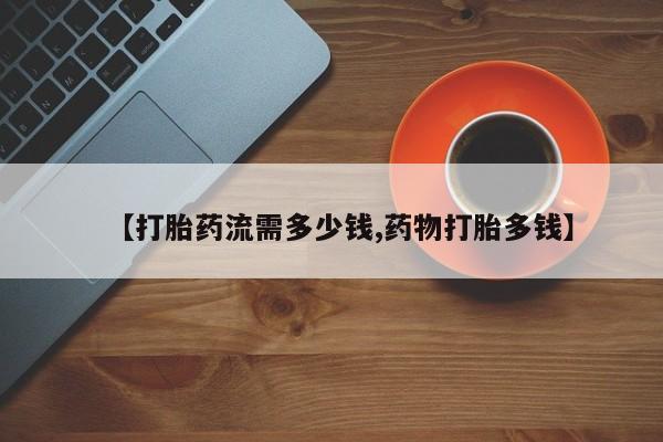 打胎药微信联系方式，【打胎药流需多少钱,药物打胎多钱】