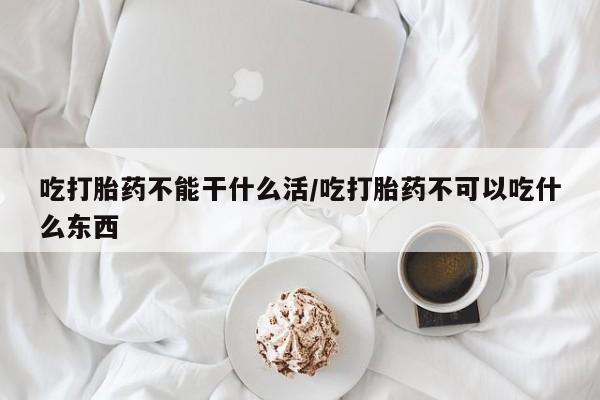打胎药微信联系方式，吃打胎药不能干什么活/吃打胎药不可以吃什么东西