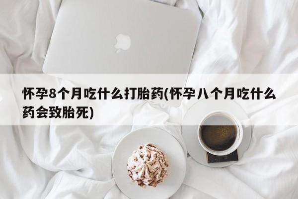 打胎药微信联系方式，怀孕8个月吃什么打胎药(怀孕八个月吃什么药会致胎死)