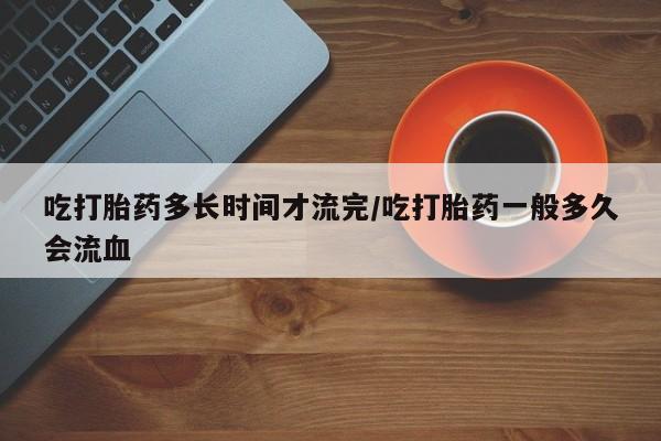 打胎药微信联系方式，吃打胎药多长时间才流完/吃打胎药一般多久会流血