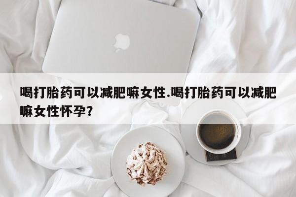 打胎药微信联系方式，喝打胎药可以减肥嘛女性.喝打胎药可以减肥嘛女性怀孕？