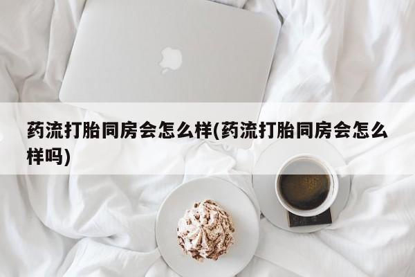 打胎药微信联系方式，药流打胎同房会怎么样(药流打胎同房会怎么样吗)