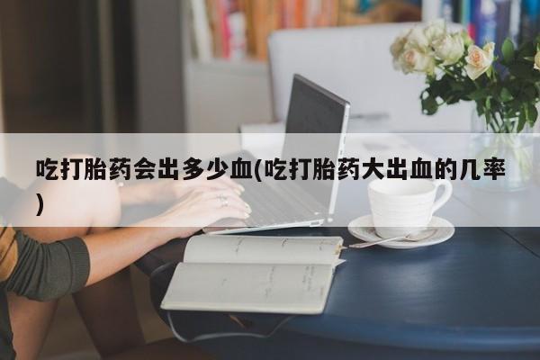 打胎药微信联系方式，吃打胎药会出多少血(吃打胎药大出血的几率)