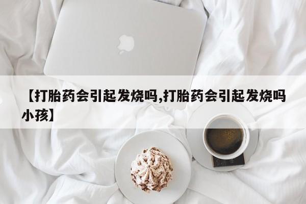 打胎药微信联系方式，【打胎药会引起发烧吗,打胎药会引起发烧吗小孩】