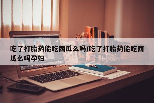 打胎药微信联系方式，吃了打胎药能吃西瓜么吗/吃了打胎药能吃西瓜么吗孕妇