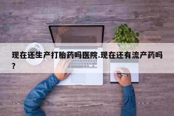 打胎药微信联系方式，现在还生产打胎药吗医院.现在还有流产药吗？