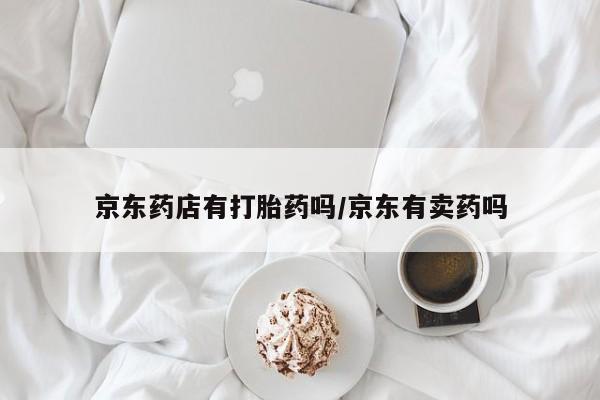 打胎药微信联系方式，京东药店有打胎药吗/京东有卖药吗