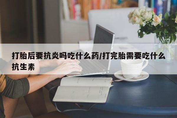打胎药微信联系方式，打胎后要抗炎吗吃什么药/打完胎需要吃什么抗生素