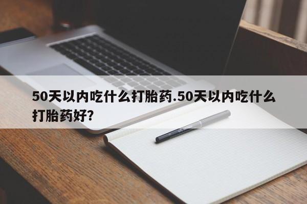 打胎药微信联系方式，50天以内吃什么打胎药.50天以内吃什么打胎药好？