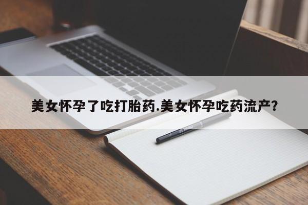 打胎药微信联系方式，美女怀孕了吃打胎药.美女怀孕吃药流产？