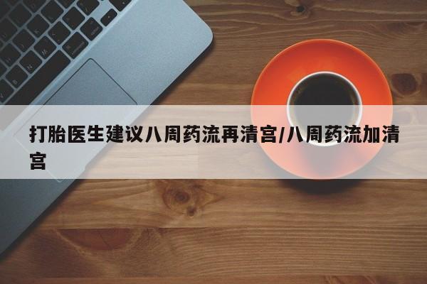 打胎药微信联系方式，打胎医生建议八周药流再清宫/八周药流加清宫