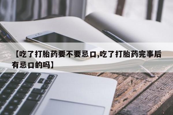 打胎药微信联系方式，【吃了打胎药要不要忌口,吃了打胎药完事后有忌口的吗】