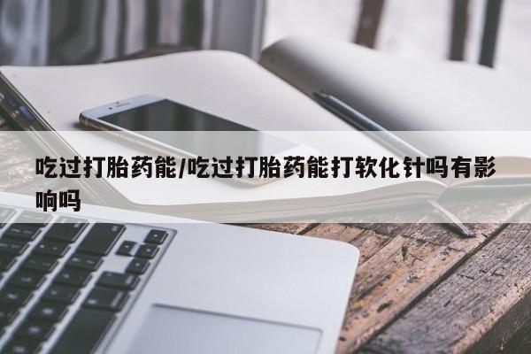 打胎药微信联系方式，吃过打胎药能/吃过打胎药能打软化针吗有影响吗