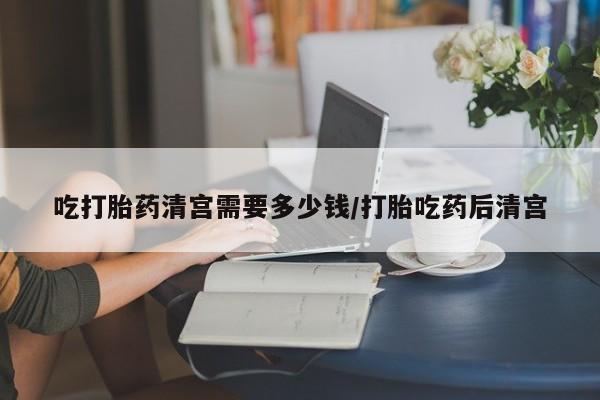 打胎药微信联系方式，吃打胎药清宫需要多少钱/打胎吃药后清宫