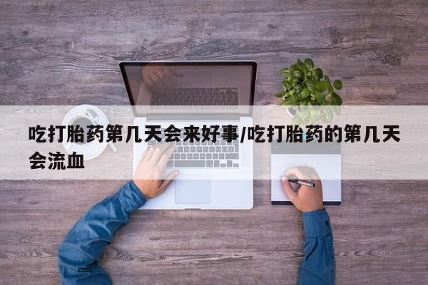 打胎药微信联系方式，吃打胎药第几天会来好事/吃打胎药的第几天会流血